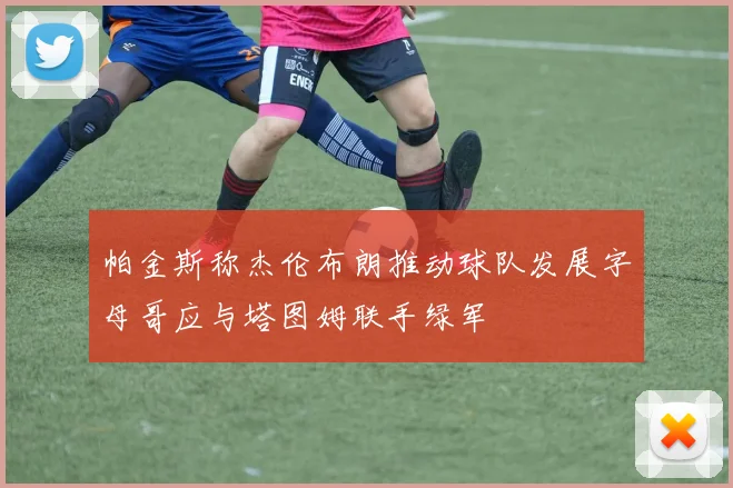 帕金斯称杰伦布朗推动球队发展字母哥应与塔图姆联手绿军