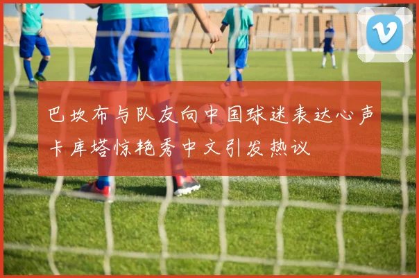 巴坎布与队友向中国球迷表达心声卡库塔惊艳秀中文引发热议
