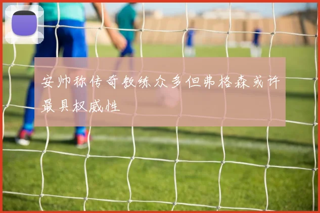 安帅称传奇教练众多但弗格森或许最具权威性