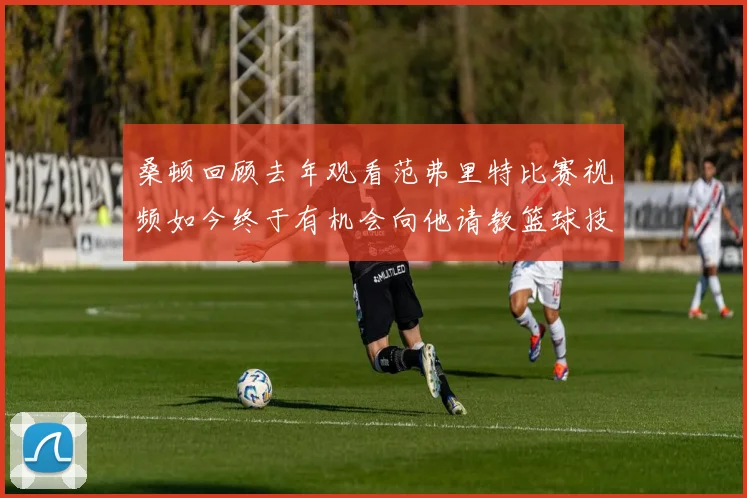 桑顿回顾去年观看范弗里特比赛视频如今终于有机会向他请教篮球技巧