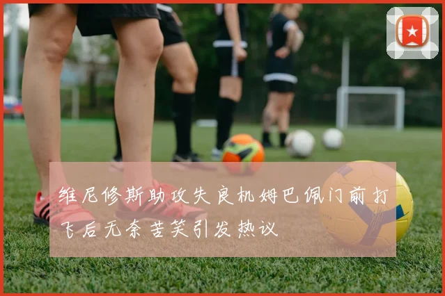 维尼修斯助攻失良机姆巴佩门前打飞后无奈苦笑引发热议