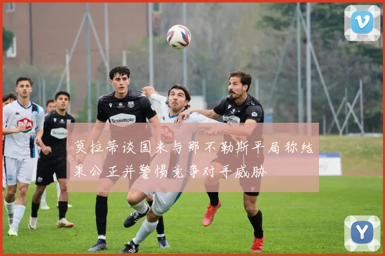 莫拉蒂谈国米与那不勒斯平局称结果公正并警惕竞争对手威胁