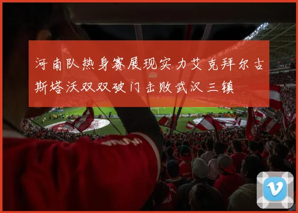 河南队热身赛展现实力艾克拜尔古斯塔沃双双破门击败武汉三镇