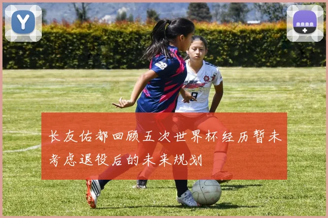 长友佑都回顾五次世界杯经历暂未考虑退役后的未来规划