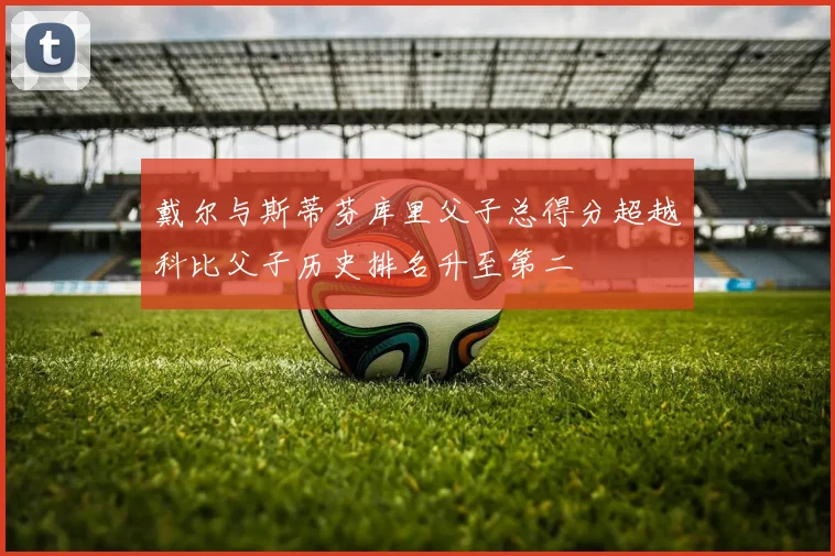 戴尔与斯蒂芬库里父子总得分超越科比父子历史排名升至第二