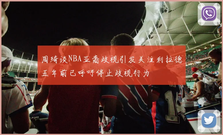 周琦谈NBA亚裔歧视引发关注利拉德五年前已呼吁停止歧视行为