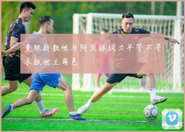 曼联新教练与阿莫林权力平等不寻求救世主角色