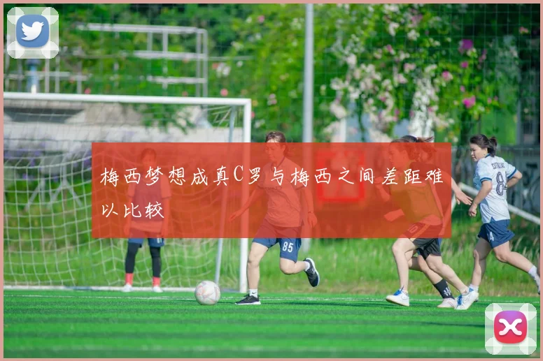 梅西梦想成真C罗与梅西之间差距难以比较