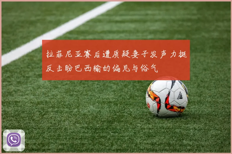 拉菲尼亚赛后遭质疑妻子发声力挺反击盼巴西输的偏见与俗气
