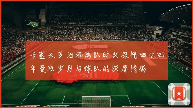 卡塞米罗泪洒离队时刻深情回忆四年曼联岁月与球队的深厚情感
