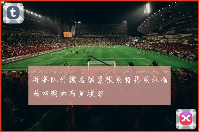 海港队外援名额紧张或将再度租借或回购加布里埃尔