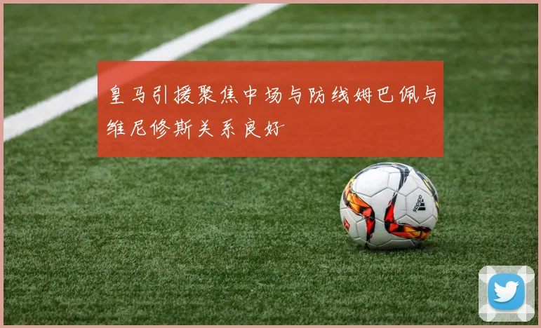 皇马引援聚焦中场与防线姆巴佩与维尼修斯关系良好