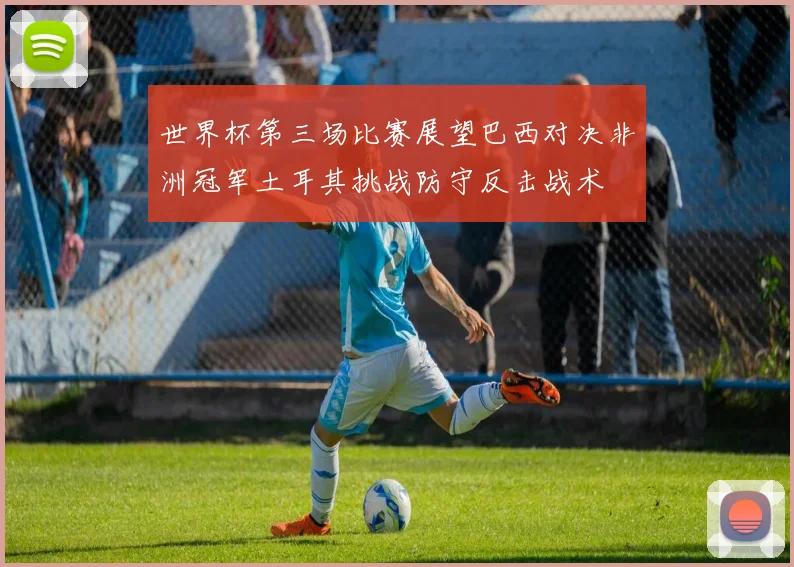 世界杯第三场比赛展望巴西对决非洲冠军土耳其挑战防守反击战术