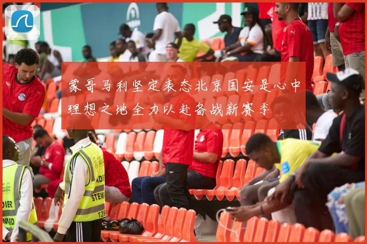 蒙哥马利坚定表态北京国安是心中理想之地全力以赴备战新赛季