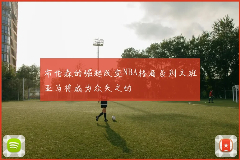 布伦森的崛起改变NBA格局否则文班亚马将成为众矢之的