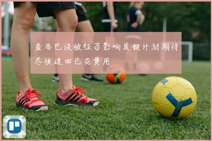 查洛巴谈被征召影响度假计划期待尽快追回已花费用